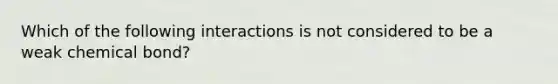 Which of the following interactions is not considered to be a weak chemical bond?