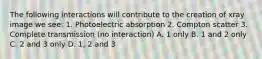 The following interactions will contribute to the creation of xray image we see: 1. Photoelectric absorption 2. Compton scatter 3. Complete transmission (no interaction) A. 1 only B. 1 and 2 only C. 2 and 3 only D. 1, 2 and 3