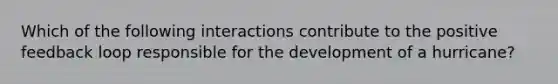 Which of the following interactions contribute to the positive feedback loop responsible for the development of a hurricane?