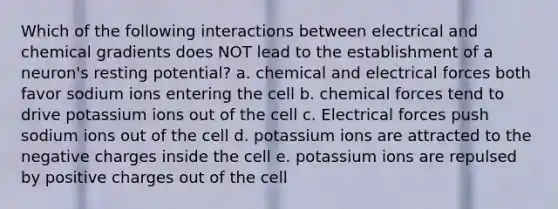 Which of the following interactions between electrical and chemical gradients does NOT lead to the establishment of a neuron's resting potential? a. chemical and electrical forces both favor sodium ions entering the cell b. chemical forces tend to drive potassium ions out of the cell c. Electrical forces push sodium ions out of the cell d. potassium ions are attracted to the negative charges inside the cell e. potassium ions are repulsed by positive charges out of the cell