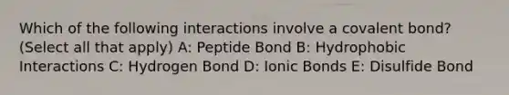 Which of the following interactions involve a covalent bond? (Select all that apply) A: Peptide Bond B: Hydrophobic Interactions C: Hydrogen Bond D: <a href='https://www.questionai.com/knowledge/kvOuFG6fy1-ionic-bonds' class='anchor-knowledge'>ionic bonds</a> E: Disulfide Bond