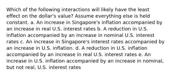 Which of the following interactions will likely have the least effect on the dollar's value? Assume everything else is held constant. a. An increase in Singapore's inflation accompanied by an increase in real U.S. interest rates b. A reduction in U.S. inflation accompanied by an increase in nominal U.S. interest rates c. An increase in Singapore's interest rates accompanied by an increase in U.S. inflation. d. A reduction in U.S. inflation accompanied by an increase in real U.S. interest rates e. An increase in U.S. inflation accompanied by an increase in nominal, but not real, U.S. interest rates