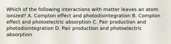 Which of the following interactions with matter leaves an atom ionized? A. Compton effect and photodisintegration B. Compton effect and photoelectric absorption C. Pair production and photodisintegration D. Pair production and photoelectric absorption