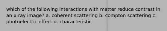 which of the following interactions with matter reduce contrast in an x-ray image? a. coherent scattering b. compton scattering c. photoelectric effect d. characteristic