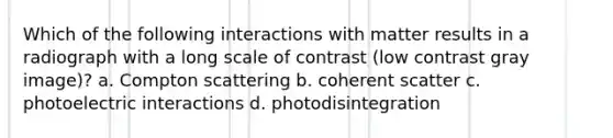 Which of the following interactions with matter results in a radiograph with a long scale of contrast (low contrast gray image)? a. Compton scattering b. coherent scatter c. photoelectric interactions d. photodisintegration