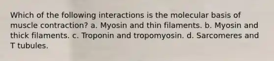 Which of the following interactions is the molecular basis of muscle contraction? a. Myosin and thin filaments. b. Myosin and thick filaments. c. Troponin and tropomyosin. d. Sarcomeres and T tubules.