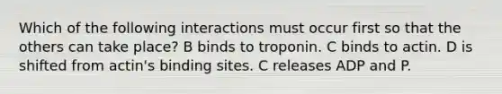 Which of the following interactions must occur first so that the others can take place? B binds to troponin. C binds to actin. D is shifted from actin's binding sites. C releases ADP and P.