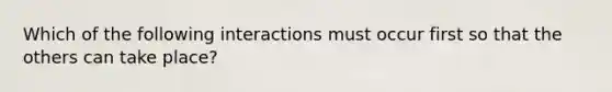 Which of the following interactions must occur first so that the others can take place?