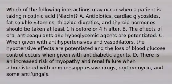 Which of the following interactions may occur when a patient is taking nicotinic acid (Niacin)? A. Antibiotics, cardiac glycosides, fat-soluble vitamins, thiazide diuretics, and thyroid hormones should be taken at least 1 h before or 4 h after. B. The effects of oral anticoagulants and hypoglycemic agents are potentiated. C. When given with antihypertensives and vasodilators, the hypotensive effects are potentiated and the loss of blood glucose control occurs when given with antidiabetic agents. D. There is an increased risk of myopathy and renal failure when administered with immunosuppressive drugs, erythromycin, and some antifungals.