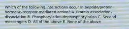 Which of the following interactions occur in peptide/protein hormone-receptor mediated action? A. Protein association-dissociation B. Phosphorylation-dephosphorylation C. Second messengers D. All of the above E. None of the above