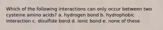 Which of the following interactions can only occur between two cysteine amino acids? a. hydrogen bond b. hydrophobic interaction c. disulfide bond d. ionic bond e. none of these