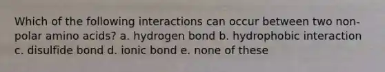 Which of the following interactions can occur between two non-polar amino acids? a. hydrogen bond b. hydrophobic interaction c. disulfide bond d. ionic bond e. none of these