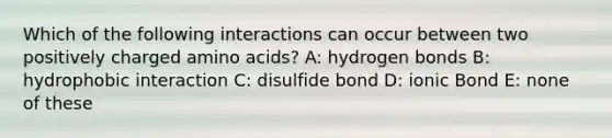 Which of the following interactions can occur between two positively charged amino acids? A: hydrogen bonds B: hydrophobic interaction C: disulfide bond D: ionic Bond E: none of these