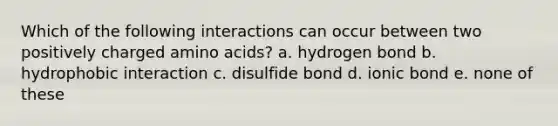 Which of the following interactions can occur between two positively charged amino acids? a. hydrogen bond b. hydrophobic interaction c. disulfide bond d. ionic bond e. none of these