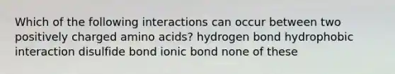 Which of the following interactions can occur between two positively charged amino acids? hydrogen bond hydrophobic interaction disulfide bond ionic bond none of these