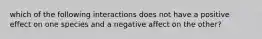 which of the following interactions does not have a positive effect on one species and a negative affect on the other?