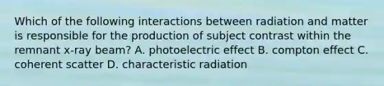 Which of the following interactions between radiation and matter is responsible for the production of subject contrast within the remnant x-ray beam? A. photoelectric effect B. compton effect C. coherent scatter D. characteristic radiation