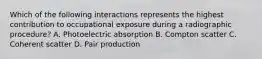 Which of the following interactions represents the highest contribution to occupational exposure during a radiographic procedure? A. Photoelectric absorption B. Compton scatter C. Coherent scatter D. Pair production