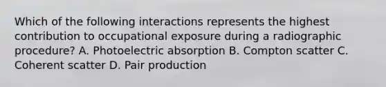 Which of the following interactions represents the highest contribution to occupational exposure during a radiographic procedure? A. Photoelectric absorption B. Compton scatter C. Coherent scatter D. Pair production