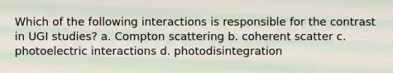 Which of the following interactions is responsible for the contrast in UGI studies? a. Compton scattering b. coherent scatter c. photoelectric interactions d. photodisintegration