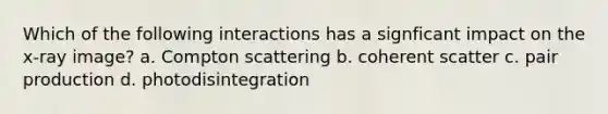 Which of the following interactions has a signficant impact on the x-ray image? a. Compton scattering b. coherent scatter c. pair production d. photodisintegration