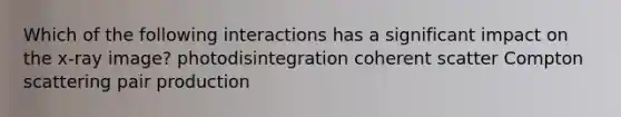 Which of the following interactions has a significant impact on the x-ray image? photodisintegration coherent scatter Compton scattering pair production