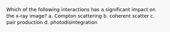 Which of the following interactions has a significant impact on the x-ray image? a. Compton scattering b. coherent scatter c. pair production d. photodisintegration