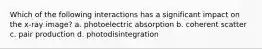 Which of the following interactions has a significant impact on the x-ray image? a. photoelectric absorption b. coherent scatter c. pair production d. photodisintegration