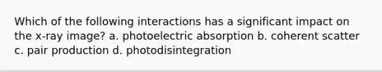 Which of the following interactions has a significant impact on the x-ray image? a. photoelectric absorption b. coherent scatter c. pair production d. photodisintegration