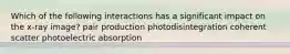 Which of the following interactions has a significant impact on the x-ray image? pair production photodisintegration coherent scatter photoelectric absorption