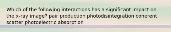 Which of the following interactions has a significant impact on the x-ray image? pair production photodisintegration coherent scatter photoelectric absorption