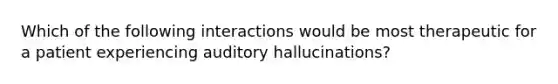 Which of the following interactions would be most therapeutic for a patient experiencing auditory hallucinations?