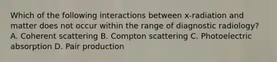 Which of the following interactions between x-radiation and matter does not occur within the range of diagnostic radiology? A. Coherent scattering B. Compton scattering C. Photoelectric absorption D. Pair production