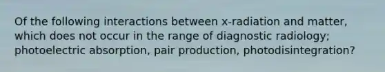 Of the following interactions between x-radiation and matter, which does not occur in the range of diagnostic radiology; photoelectric absorption, pair production, photodisintegration?