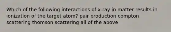 Which of the following interactions of x-ray in matter results in ionization of the target atom? pair production compton scattering thomson scattering all of the above