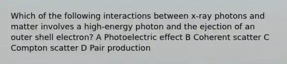 Which of the following interactions between x-ray photons and matter involves a high-energy photon and the ejection of an outer shell electron? A Photoelectric effect B Coherent scatter C Compton scatter D Pair production