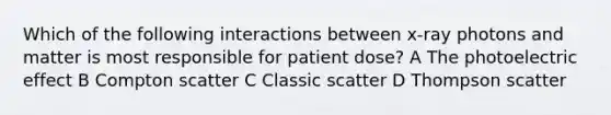 Which of the following interactions between x-ray photons and matter is most responsible for patient dose? A The photoelectric effect B Compton scatter C Classic scatter D Thompson scatter