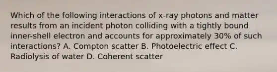 Which of the following interactions of x-ray photons and matter results from an incident photon colliding with a tightly bound inner-shell electron and accounts for approximately 30% of such interactions? A. Compton scatter B. Photoelectric effect C. Radiolysis of water D. Coherent scatter