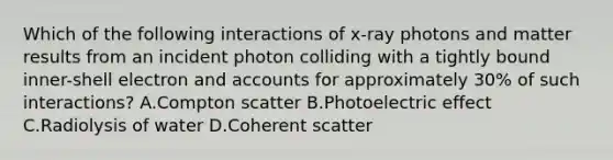 Which of the following interactions of x-ray photons and matter results from an incident photon colliding with a tightly bound inner-shell electron and accounts for approximately 30% of such interactions? A.Compton scatter B.Photoelectric effect C.Radiolysis of water D.Coherent scatter