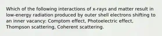 Which of the following interactions of x-rays and matter result in low-energy radiation produced by outer shell electrons shifting to an inner vacancy: Comptom effect, Photoelectric effect, Thompson scattering, Coherent scattering.