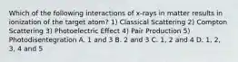 Which of the following interactions of x-rays in matter results in ionization of the target atom? 1) Classical Scattering 2) Compton Scattering 3) Photoelectric Effect 4) Pair Production 5) Photodisentegration A. 1 and 3 B. 2 and 3 C. 1, 2 and 4 D. 1, 2, 3, 4 and 5