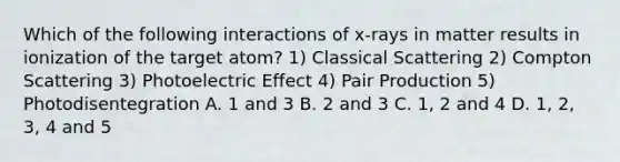 Which of the following interactions of x-rays in matter results in ionization of the target atom? 1) Classical Scattering 2) Compton Scattering 3) Photoelectric Effect 4) Pair Production 5) Photodisentegration A. 1 and 3 B. 2 and 3 C. 1, 2 and 4 D. 1, 2, 3, 4 and 5