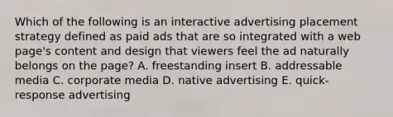 Which of the following is an interactive advertising placement strategy defined as paid ads that are so integrated with a web page's content and design that viewers feel the ad naturally belongs on the page? A. freestanding insert B. addressable media C. corporate media D. native advertising E. quick-response advertising