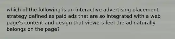 which of the following is an interactive advertising placement strategy defined as paid ads that are so integrated with a web page's content and design that viewers feel the ad naturally belongs on the page?