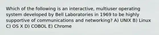 Which of the following is an interactive, multiuser operating system developed by Bell Laboratories in 1969 to be highly supportive of communications and networking? A) UNIX B) Linux C) OS X D) COBOL E) Chrome