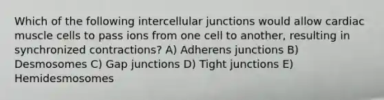 Which of the following intercellular junctions would allow cardiac muscle cells to pass ions from one cell to another, resulting in synchronized contractions? A) Adherens junctions B) Desmosomes C) Gap junctions D) Tight junctions E) Hemidesmosomes