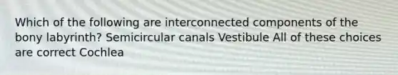 Which of the following are interconnected components of the bony labyrinth? Semicircular canals Vestibule All of these choices are correct Cochlea