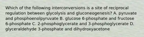 Which of the following interconversions is a site of reciprocal regulation between glycolysis and gluconeogenesis? A. pyruvate and phosphoenolpyruvate B. glucose 6-phosphate and fructose 6-phosphate C. 2-phosphoglycerate and 3-phosphoglycerate D. glyceraldehyde 3-phosphate and dihydroxyacetone