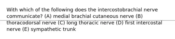 With which of the following does the intercostobrachial nerve communicate? (A) medial brachial cutaneous nerve (B) thoracodorsal nerve (C) long thoracic nerve (D) first intercostal nerve (E) sympathetic trunk