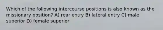 Which of the following intercourse positions is also known as the missionary position? A) rear entry B) lateral entry C) male superior D) female superior